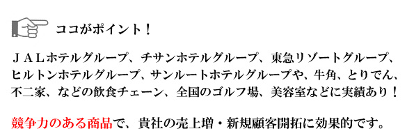 JALホテルグループ、チサンホテルグループ、東急リゾートグループ、
ヒルトンホテルグループ、サンルートホテルグループや、
牛角、とりでん、不二家、全国のゴルフ場、美容室などに実績あり!