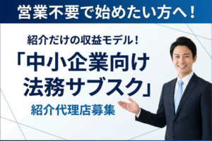 営業不要で始めたい方へ！紹介だけの収益モデル！「中小企業向け 法務サブスク」紹介代理店募集